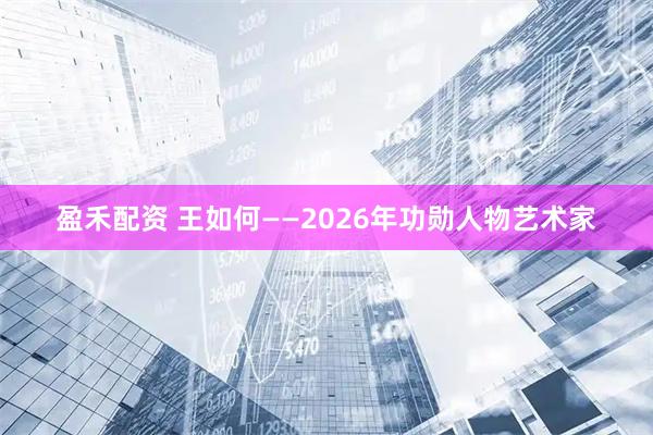 盈禾配资 王如何——2026年功勋人物艺术家
