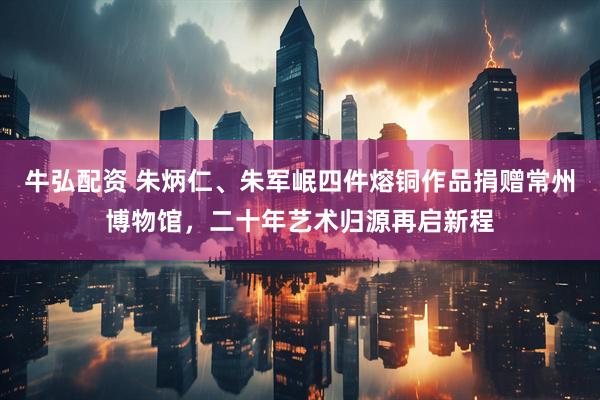 牛弘配资 朱炳仁、朱军岷四件熔铜作品捐赠常州博物馆，二十年艺术归源再启新程