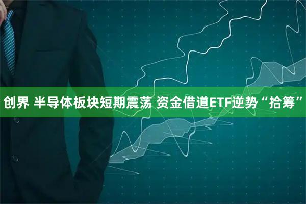创界 半导体板块短期震荡 资金借道ETF逆势“拾筹”