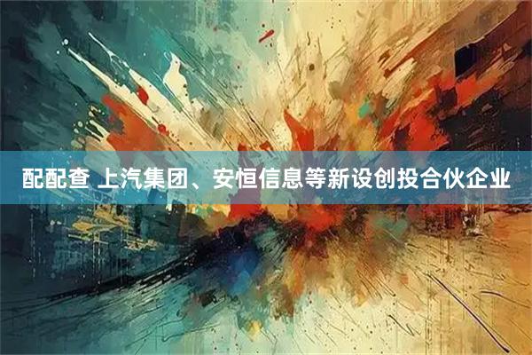 配配查 上汽集团、安恒信息等新设创投合伙企业