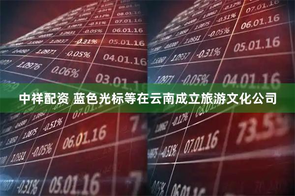 中祥配资 蓝色光标等在云南成立旅游文化公司
