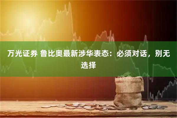 万光证券 鲁比奥最新涉华表态:必须对话,别无选择