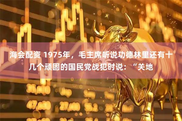 海会配资 1975年,毛主席听说功德林里还有十几个顽固的国民党战犯时说:“关地