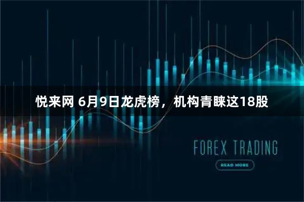 悦来网 6月9日龙虎榜，机构青睐这18股