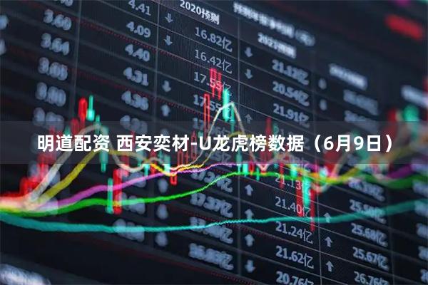 明道配资 西安奕材-U龙虎榜数据（6月9日）