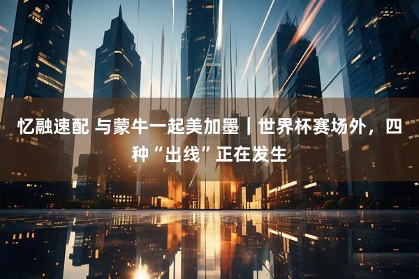 忆融速配 与蒙牛一起美加墨｜世界杯赛场外，四种“出线”正在发生