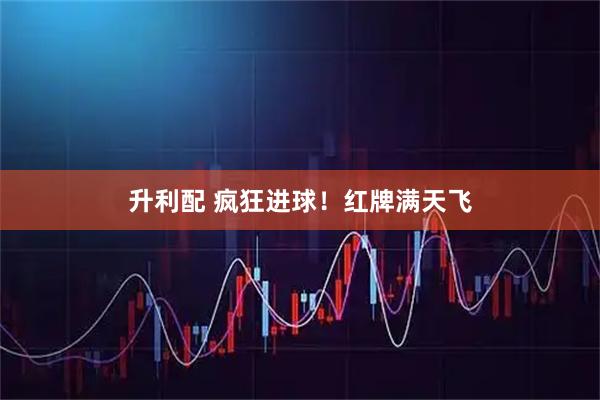 升利配 疯狂进球！红牌满天飞