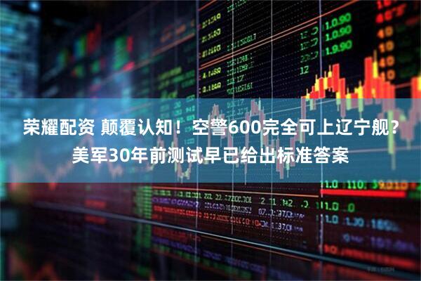 荣耀配资 颠覆认知！空警600完全可上辽宁舰？美军30年前测试早已给出标准答案