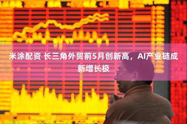 米涂配资 长三角外贸前5月创新高，AI产业链成新增长极