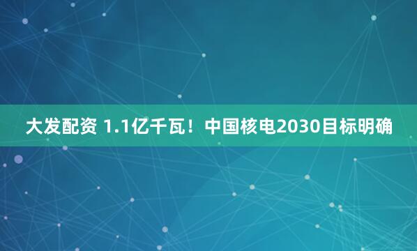 大发配资 1.1亿千瓦！中国核电2030目标明确