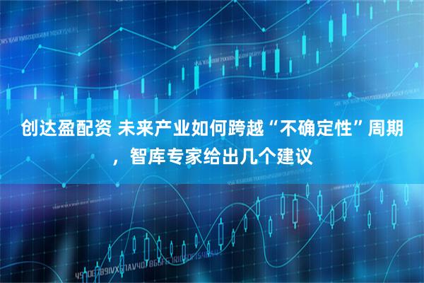 创达盈配资 未来产业如何跨越“不确定性”周期，智库专家给出几个建议