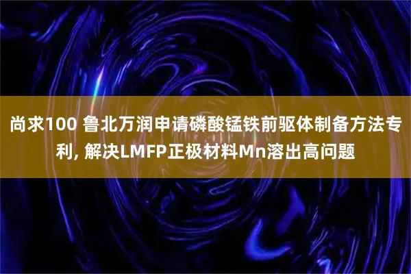 尚求100 鲁北万润申请磷酸锰铁前驱体制备方法专利, 解决LMFP正极材料Mn溶出高问题