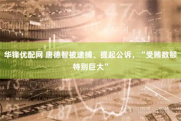 华锋优配网 唐德智被逮捕、提起公诉,“受贿数额特别巨大”