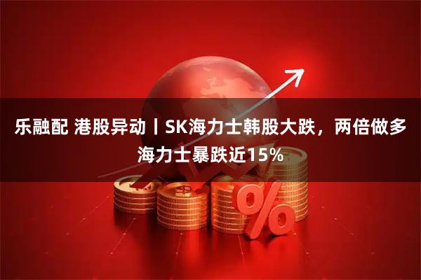 乐融配 港股异动丨SK海力士韩股大跌，两倍做多海力士暴跌近15%