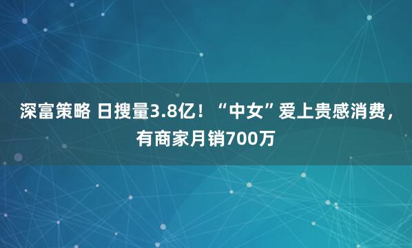 深富策略 日搜量3.8亿！“中女”爱上贵感消费，有商家月销700万