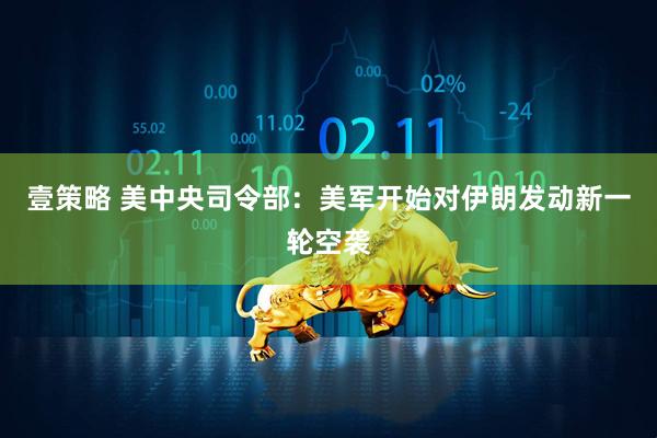 壹策略 美中央司令部:美军开始对伊朗发动新一轮空袭