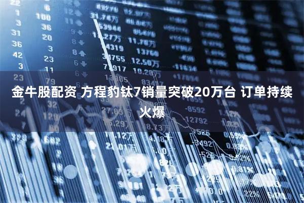金牛股配资 方程豹钛7销量突破20万台 订单持续火爆
