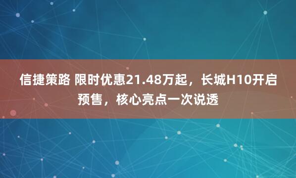 信捷策路 限时优惠21.48万起，长城H10开启预售，核心亮点一次说透