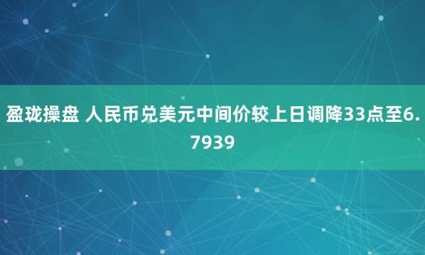 盈珑操盘 人民币兑美元中间价较上日调降33点至6.7939