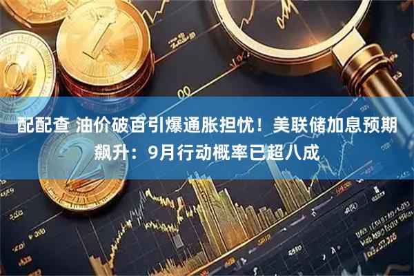 配配查 油价破百引爆通胀担忧！美联储加息预期飙升：9月行动概率已超八成
