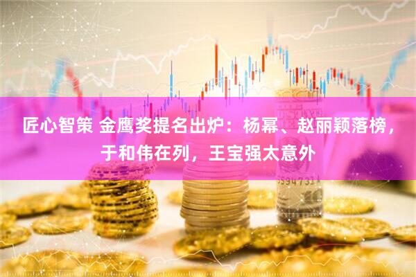 匠心智策 金鹰奖提名出炉：杨幂、赵丽颖落榜，于和伟在列，王宝强太意外