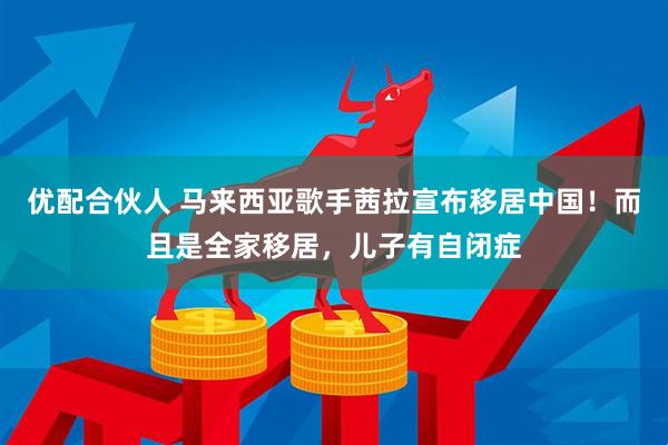 优配合伙人 马来西亚歌手茜拉宣布移居中国!而且是全家移居,儿子有自闭症